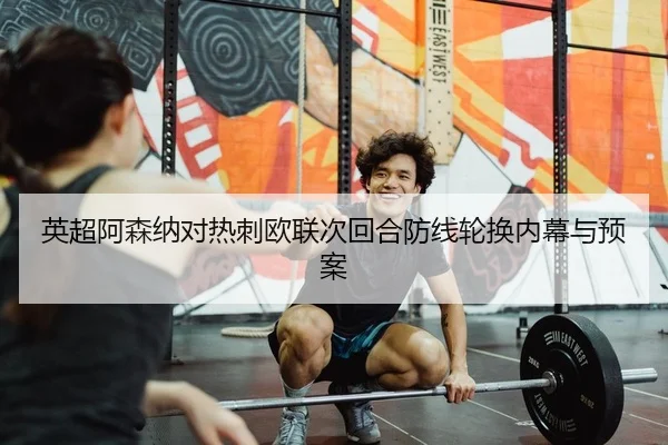 英超阿森纳对热刺欧联次回合防线轮换内幕与预案